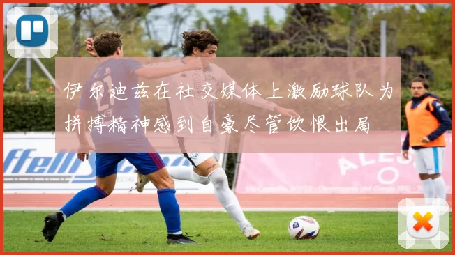 伊尔迪兹在社交媒体上激励球队为拼搏精神感到自豪尽管饮恨出局
