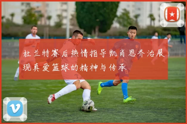 杜兰特赛后热情指导凯肖恩乔治展现真爱篮球的精神与传承