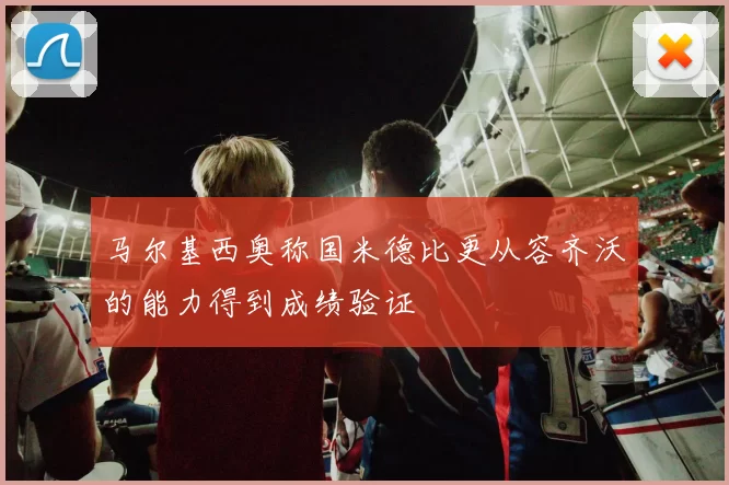 马尔基西奥称国米德比更从容齐沃的能力得到成绩验证