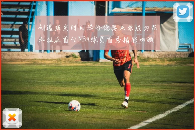 创造历史时刻诺恰德奥米尔成为尼加拉瓜首位NBA球员首秀精彩回顾