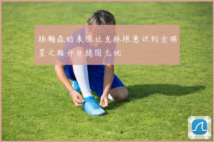 杨瀚森的表现让克林根意识到全明星之路并非稳固无忧
