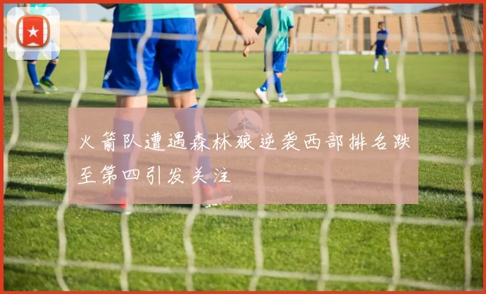 火箭队遭遇森林狼逆袭西部排名跌至第四引发关注