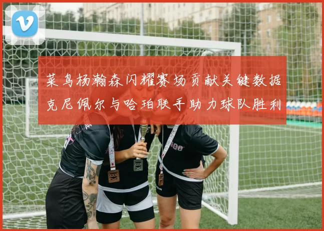 菜鸟杨瀚森闪耀赛场贡献关键数据克尼佩尔与哈珀联手助力球队胜利