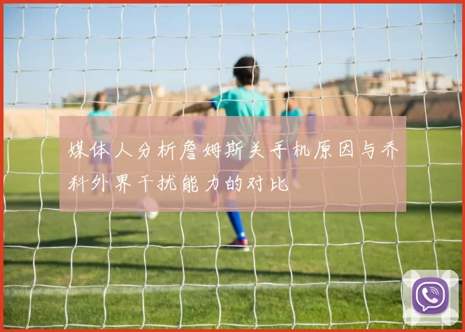 媒体人分析詹姆斯关手机原因与乔科外界干扰能力的对比