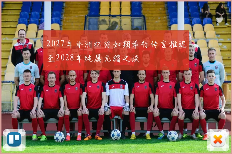 2027年非洲杯将如期举行传言推迟至2028年纯属无稽之谈