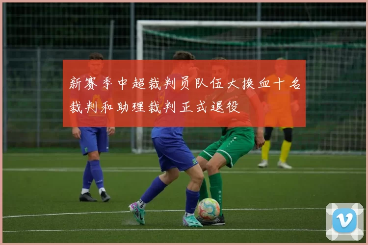 新赛季中超裁判员队伍大换血十名裁判和助理裁判正式退役