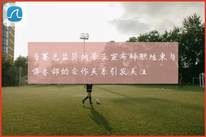 马赛总监贝纳蒂亚宣布辞职结束与俱乐部的合作关系引发关注