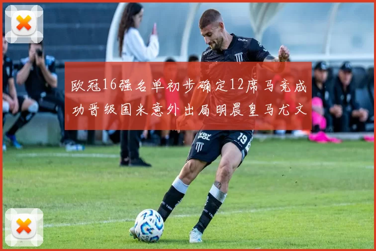 欧冠16强名单初步确定12席马竞成功晋级国米意外出局明晨皇马尤文巴黎争夺晋级资格
