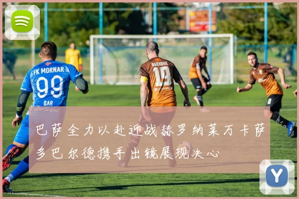 巴萨全力以赴迎战赫罗纳莱万卡萨多巴尔德携手出镜展现决心