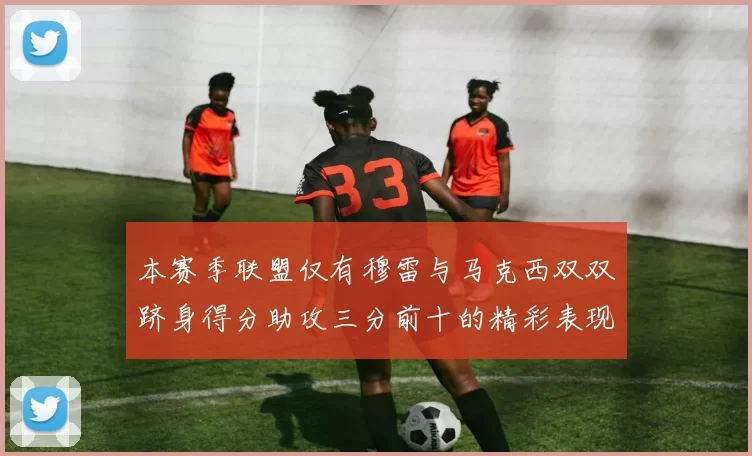 本赛季联盟仅有穆雷与马克西双双跻身得分助攻三分前十的精彩表现