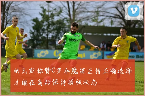 纳瓦斯称赞C罗和魔笛坚持正确选择才能在高龄保持顶级状态