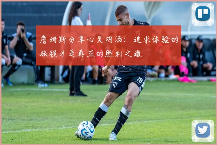 詹姆斯分享心灵鸡汤：追求体验的旅程才是真正的胜利之道