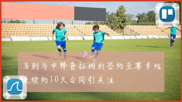 马刺与中锋普拉姆利签约至赛季结束续约10天合同引关注