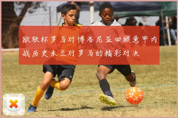 欧联杯罗马对博洛尼亚回顾意甲内战历史米兰对罗马的精彩对决