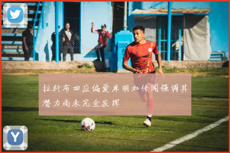 拉科布回应偏爱库明加传闻强调其潜力尚未完全发挥