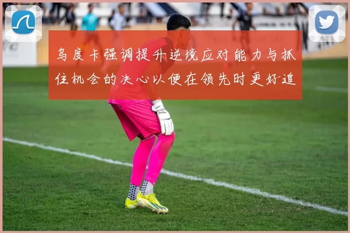 乌度卡强调提升逆境应对能力与抓住机会的决心以便在领先时更好追击对手