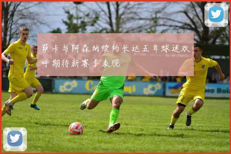 萨卡与阿森纳续约长达五年球迷欢呼期待新赛季表现