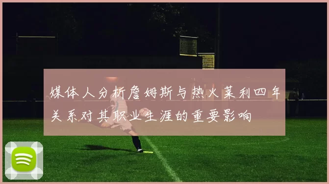 媒体人分析詹姆斯与热火莱利四年关系对其职业生涯的重要影响