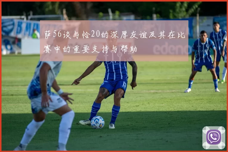 萨56谈与恰20的深厚友谊及其在比赛中的重要支持与帮助