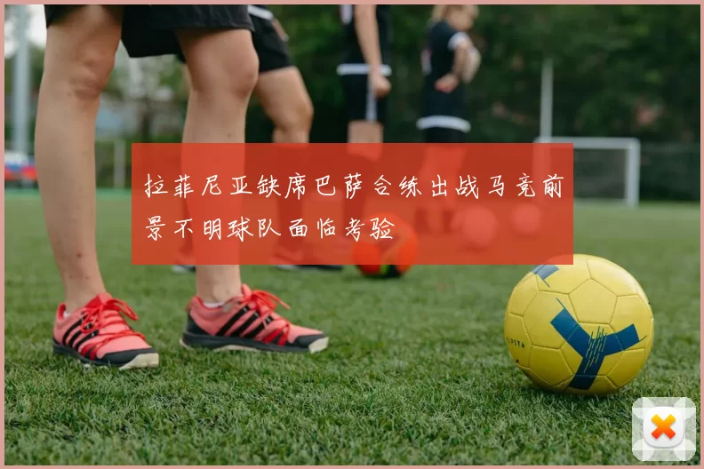 拉菲尼亚缺席巴萨合练出战马竞前景不明球队面临考验