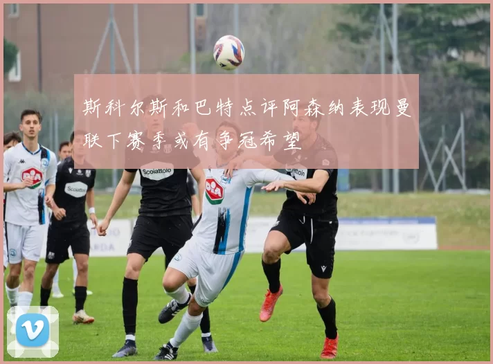 斯科尔斯和巴特点评阿森纳表现曼联下赛季或有争冠希望