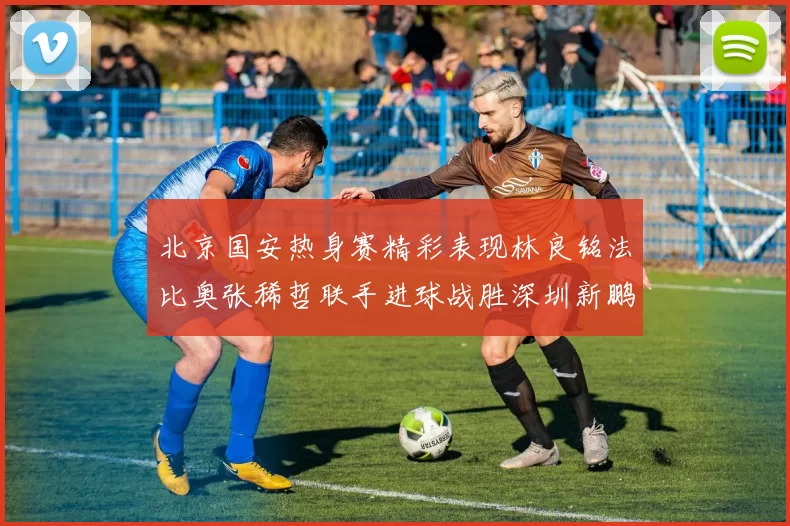 北京国安热身赛精彩表现林良铭法比奥张稀哲联手进球战胜深圳新鹏城