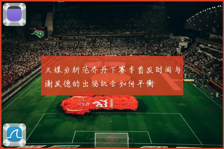 火媒分析范乔丹下赛季首发时间与谢泼德的出场机会如何平衡